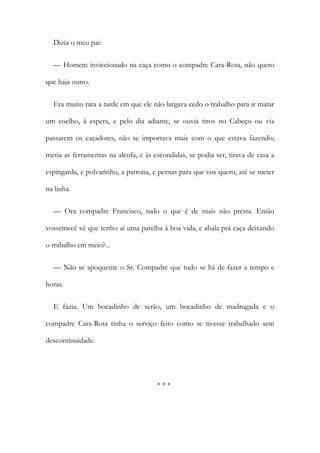 Dizia o meu pai:
— Homem inviccionado na caça como o compadre Cara-Rota, não quero
que haja outro.
Era muito rara a tarde em que ele não largava cedo o trabalho para ir matar
um coelho, à espera, e pelo dia adiante, se ouvia tiros no Cabeço ou via
passarem os caçadores, não se importava mais com o que estava fazendo;
metia as ferramentas na alcofa, e às escondidas, se podia ser, tirava de casa a
espingarda, e polvarinho, a patrona, e pernas para que vos quero, até se meter
na linha.
— Ora compadre Francisco, tudo o que é de mais não presta. Então
vossemecê vê que tenho aí uma parelha à boa vida, e abala prá caça deixando
o trabalho em meio?...
— Não se apoquente o Sr. Compadre que tudo se há de fazer a tempo e
horas.
E fazia. Um bocadinho de serão, um bocadinho de madrugada e o
compadre Cara-Rota tinha o serviço feito como se tivesse trabalhado sem
descontinuidade.
* * *
 