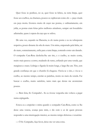 Quer fosse às perdizes, no ar, quer fosse às lebres, na terra limpa, quer
fosse aos coelhos, na charneca, poucos se explicavam como ele — peça visada
era peça morta. Gostava muito de caçar nas pontas, e ordinariamente, em
jolda, as pontas eram feitas pelos melhores atiradores, sempre um bocadinho
adiantadas, quase à espera da caça que se safava.
De uma vez, caçando na Daroeira, ia ele numa ponta e eu na sobreponta
respetiva, pouco distante da orla do mato. Um mitra, empurrado pela linha, sai
do mato, sorrateiramente, enfia para a terra limpa, correndo como um danado.
O compadre Cara-Rota desfecha-lhe um tiro, e o coelho, se muito corria,
muito mais passou a correr, mudando de rumo, enfiando por uma vereda, que
marginava o mato. Lobrigo o figurão lá muito longe, e largo-lhe um. Tiro, sem
grande confiança em que o chumbo lá chegasse. Ouviu-se o tiro, e viu-se o
coelho, ao mesmo tempo, enrolar as patinhas, morto no meio da vereda. Fui
buscar o coelho, muito satisfeito, tanto mais que destas me aconteciam
poucas.
— Bem feita, Sr. Compadre!... Se eu tivesse vergonha não voltava a pegar
numa espingarda.
Estava eu a empiolar o mitra quando o compadre Cara-Rota, como se lhe
desse uma veneta, avança para mim, e diz com o ar de quem procura
responder a uma interrogação interior, ao mesmo tempo dolorosa e vexatória:
— Ó Sr. Compadre, faça favor, deixe-me ver uma coisa.
 