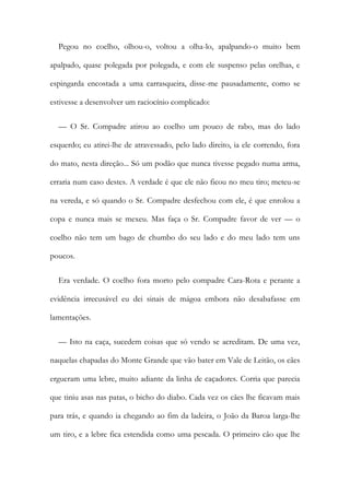 Pegou no coelho, olhou-o, voltou a olha-lo, apalpando-o muito bem
apalpado, quase polegada por polegada, e com ele suspenso pelas orelhas, e
espingarda encostada a uma carrasqueira, disse-me pausadamente, como se
estivesse a desenvolver um raciocínio complicado:
— O Sr. Compadre atirou ao coelho um pouco de rabo, mas do lado
esquerdo; eu atirei-lhe de atravessado, pelo lado direito, ia ele correndo, fora
do mato, nesta direção... Só um podão que nunca tivesse pegado numa arma,
erraria num caso destes. A verdade é que ele não ficou no meu tiro; meteu-se
na vereda, e só quando o Sr. Compadre desfechou com ele, é que enrolou a
copa e nunca mais se mexeu. Mas faça o Sr. Compadre favor de ver — o
coelho não tem um bago de chumbo do seu lado e do meu lado tem uns
poucos.
Era verdade. O coelho fora morto pelo compadre Cara-Rota e perante a
evidência irrecusável eu dei sinais de mágoa embora não desabafasse em
lamentações.
— Isto na caça, sucedem coisas que só vendo se acreditam. De uma vez,
naquelas chapadas do Monte Grande que vão bater em Vale de Leitão, os cães
ergueram uma lebre, muito adiante da linha de caçadores. Corria que parecia
que tiniu asas nas patas, o bicho do diabo. Cada vez os cães lhe ficavam mais
para trás, e quando ia chegando ao fim da ladeira, o João da Baroa larga-lhe
um tiro, e a lebre fica estendida como uma pescada. O primeiro cão que lhe
 