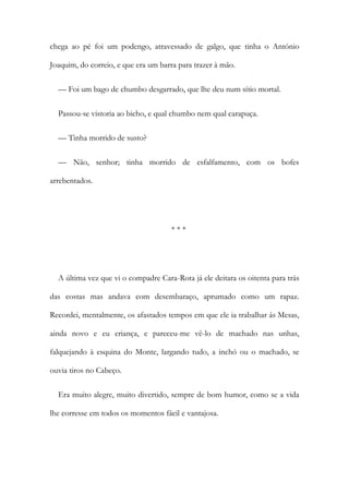 chega ao pé foi um podengo, atravessado de galgo, que tinha o António
Joaquim, do correio, e que era um barra para trazer à mão.
— Foi um bago de chumbo desgarrado, que lhe deu num sítio mortal.
Passou-se vistoria ao bicho, e qual chumbo nem qual carapuça.
— Tinha morrido de susto?
— Não, senhor; tinha morrido de esfalfamento, com os bofes
arrebentados.
* * *
A última vez que vi o compadre Cara-Rota já ele deitara os oitenta para trás
das costas mas andava com desembaraço, aprumado como um rapaz.
Recordei, mentalmente, os afastados tempos em que ele ia trabalhar ás Mesas,
ainda novo e eu criança, e pareceu-me vê-lo de machado nas unhas,
falquejando à esquina do Monte, largando tudo, a inchó ou o machado, se
ouvia tiros no Cabeço.
Era muito alegre, muito divertido, sempre de bom humor, como se a vida
lhe corresse em todos os momentos fácil e vantajosa.
 