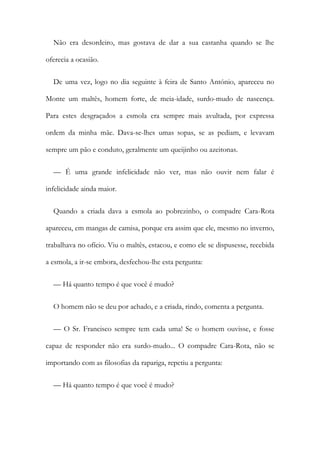 Não era desordeiro, mas gostava de dar a sua castanha quando se lhe
oferecia a ocasião.
De uma vez, logo no dia seguinte à feira de Santo António, apareceu no
Monte um maltês, homem forte, de meia-idade, surdo-mudo de nascença.
Para estes desgraçados a esmola era sempre mais avultada, por expressa
ordem da minha mãe. Dava-se-lhes umas sopas, se as pediam, e levavam
sempre um pão e conduto, geralmente um queijinho ou azeitonas.
— É uma grande infelicidade não ver, mas não ouvir nem falar é
infelicidade ainda maior.
Quando a criada dava a esmola ao pobrezinho, o compadre Cara-Rota
apareceu, em mangas de camisa, porque era assim que ele, mesmo no inverno,
trabalhava no ofício. Viu o maltês, estacou, e como ele se dispusesse, recebida
a esmola, a ir-se embora, desfechou-lhe esta pergunta:
— Há quanto tempo é que você é mudo?
O homem não se deu por achado, e a criada, rindo, comenta a pergunta.
— O Sr. Francisco sempre tem cada uma! Se o homem ouvisse, e fosse
capaz de responder não era surdo-mudo... O compadre Cara-Rota, não se
importando com as filosofias da rapariga, repetiu a pergunta:
— Há quanto tempo é que você é mudo?
 