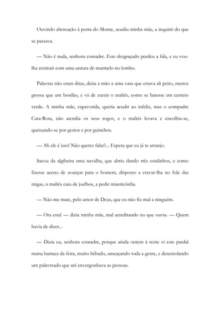 Ouvindo altercação à porta do Monte, acudiu minha mãe, a inquirir do que
se passava.
— Não é nada, senhora comadre. Este desgraçado perdeu a fala, e eu vou-
lha restituir com uma untura de marmelo no lombo.
Palavras não eram ditas, deita a mão a uma vara que estava ali peito, menos
grossa que um bordão, e vá de zurzir o maltês, como se batesse em centeio
verde. A minha mãe, espavorida, queria acudir ao infeliz, mas o compadre
Cara-Rota, não atendia os seus rogos, e o maltês levava e encolhia-se,
queixando-se por gestos e por guinchos.
— Ah ele é isso! Não queres falar?... Espera que eu já te arranjo.
Sacou da algibeira uma navalha, que abriu dando três estalinhos, e como
fizesse aceno de avançar para o homem, disposto a cravar-lha no fole das
migas, o maltês caiu de joelhos, a pedir misericórdia.
— Não me mate, pelo amor de Deus, que eu não fiz mal a ninguém.
— Ora esta! — dizia minha mãe, mal acreditando no que ouvia. — Quem
havia de dizer...
— Dizia eu, senhora comadre, porque ainda ontem à noite vi este pardal
numa barraca da feira, muito bêbado, ameaçando toda a gente, e desenrolando
um palavreado que até envergonhava as pessoas.
 