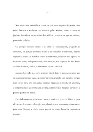 * * *
Nos maus anos cerealíferos, todos os que eram capazes de perder uma
noite, homens e mulheres, em romaria pelos Montes, saíam a cantar as
janeiras, fazendo-se acompanhar dos miúdos pequenos, os que os tinham,
para maior colheita.
Ou porque chovesse muito e as terras se encharcassem, afogando as
sementes, ou porque chovesse pouco e as sementes murchassem, apenas
salpicando a terra de manchas verdes punctiformes, quando o ano agrícola se
mostrava assim, nada prometedor, dizia meu pai, nas vésperas do Ano Bom:
— Temos ano de Janeiras, a não ser que chova a cântaros.
Mesmo chovendo, e às vezes com um frio de bater o queixo, nos anos que
se anunciavam maus, o gado a morrer de fome, a família sem trabalho, porque
nem sequer havia erva nas searas, tornando necessária a monda, em anos tais,
a concorrência de janeireiros era enorme, sobretudo não havendo barrancos a
passar, que fossem cheios.
Os criados eram os primeiros a cantar as janeiras, à porta do Monte, e para
eles a esmola era especial — pão alvo, chouriço para assar no espeto ou carne
para uma friginada e vinho numa garrafa ou numa borracha, segundo o
número.
 