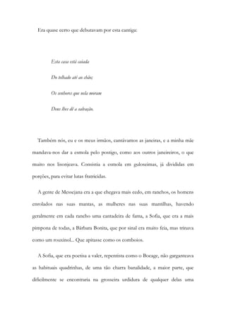 Era quase certo que debutavam por esta cantiga:
Esta casa está caiada
Do telhado até ao chão;
Os senhores que nela moram
Deus lhes dê a salvação.
Também nós, eu e os meus irmãos, cantávamos as janeiras, e a minha mãe
mandava-nos dar a esmola pelo postigo, como aos outros janeireiros, o que
muito nos lisonjeava. Consistia a esmola em guloseimas, já divididas em
porções, para evitar lutas fratricidas.
A gente de Messejana era a que chegava mais cedo, em ranchos, os homens
enrolados nas suas mantas, as mulheres nas suas mantilhas, havendo
geralmente em cada rancho uma cantadeira de fama, a Sofia, que era a mais
pimpona de todas, a Bárbara Bonita, que por sinal era muito feia, mas trinava
como um rouxinol... Que apitasse como os comboios.
A Sofia, que era poetisa a valer, repentista como o Bocage, não garganteava
as habituais quadrinhas, de uma tão charra banalidade, a maior parte, que
dificilmente se encontraria na grosseira urdidura de qualquer delas uma
 