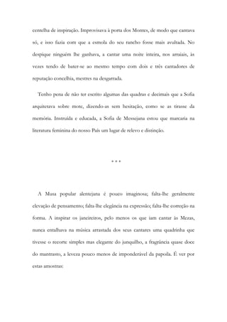 centelha de inspiração. Improvisava à porta dos Montes, de modo que cantava
só, e isso fazia com que a esmola do seu rancho fosse mais avultada. No
despique ninguém lhe ganhava, a cantar uma noite inteira, nos arraiais, às
vezes tendo de bater-se ao mesmo tempo com dois e três cantadores de
reputação concelhia, mestres na desgarrada.
Tenho pena de não ter escrito algumas das quadras e decimais que a Sofia
arquitetava sobre mote, dizendo-as sem hesitação, como se as tirasse da
memória. Instruída e educada, a Sofia de Messejana estou que marcaria na
literatura feminina do nosso País um lugar de relevo e distinção.
* * *
A Musa popular alentejana é pouco imaginosa; falta-lhe geralmente
elevação de pensamento; falta-lhe elegância na expressão; falta-lhe correção na
forma. A inspirar os janeireiros, pelo menos os que iam cantar às Mezas,
nunca entalhava na música arrastada dos seus cantares uma quadrinha que
tivesse o recorte simples mas elegante do junquilho, a fragrância quase doce
do mantrasto, a leveza pouco menos de imponderável da papoila. É ver por
estas amostras:
 