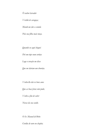 Ó senhor lavrador
Vestido de saragoça;
Mande-me dar a esmola
Pela sua filha mais moça.
Quando eu aqui cheguei
Dei um tope num cortiço:
Logo o coração me disse
Que me dariam um chouriço.
Venho-lhe dar os bons anos
Que as boas festas não pude;
Venho a fim de saber
Novas da sua saúde.
O Sr. Manuel de Brito
Cordão de ouro no chapéu;
 