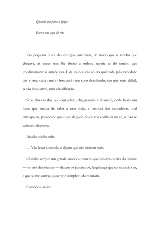 Quando vai para a igreja
Parece um anjo do céu.
Era pequeno o rol das cantigas janeireiras, de modo que o rancho que
chegava, às vezes sem lhe alterar a ordem, repetia as do rancho que
imediatamente o antecedera. Esta monotonia só era quebrada pela variedade
das vozes, cada rancho formando um coro desafinado, em que seria difícil,
senão impossível, uma classificação.
Se o frio era dos que enregelam, chegava-nos à chaminé, onde havia um
lume que enchia de calor a casa toda, a tremura das cantadeiras, mal
enroupadas, parecendo que o seu delgado fio de voz coalharia no ar, se não se
calassem depressa.
Acudia minha mãe:
— Vão levar a esmola, e digam que não cantem mais.
Obtinha sempre um grande sucesso o rancho que cantava os três do oriente
— os três desorientes — diziam os janeireiros, lengalenga que eu sabia de cor,
e que se me varreu, quase por completo, da memória.
Começava assim:
 