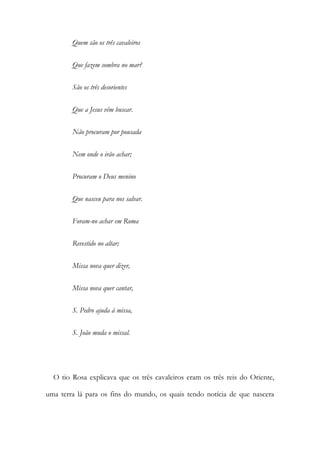 Quem são os três cavaleiros
Que fazem sombra no mar?
São os três desorientes
Que a Jesus vêm buscar.
Não procuram por pousada
Nem onde o irão achar;
Procuram o Deus menino
Que nasceu para nos salvar.
Foram-no achar em Roma
Revestido no altar;
Missa nova quer dizer,
Missa nova quer cantar,
S. Pedro ajuda à missa,
S. João muda o missal.
O tio Rosa explicava que os três cavaleiros eram os três reis do Oriente,
uma terra lá para os fins do mundo, os quais tendo notícia de que nascera
 