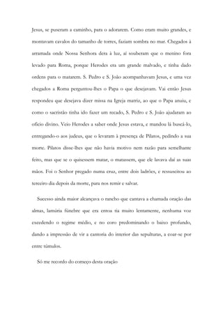 Jesus, se puseram a caminho, para o adorarem. Como eram muito grandes, e
montavam cavalos do tamanho de torres, faziam sombra no mar. Chegados à
arramada onde Nossa Senhora dera à luz, aí souberam que o menino fora
levado para Roma, porque Herodes era um grande malvado, e tinha dado
ordens para o matarem. S. Pedro e S. João acompanhavam Jesus, e uma vez
chegados a Roma perguntou-lhes o Papa o que desejavam. Vai então Jesus
respondeu que desejava dizer missa na Igreja matriz, ao que o Papa anuiu, e
como o sacristão tinha ido fazer um recado, S. Pedro e S. João ajudaram ao
oficio divino. Veio Herodes a saber onde Jesus estava, e mandou lá buscá-lo,
entregando-o aos judeus, que o levaram à presença de Pilatos, pedindo a sua
morte. Pilatos disse-lhes que não havia motivo nem razão para semelhante
feito, mas que se o quisessem matar, o matassem, que ele lavava daí as suas
mãos. Foi o Senhor pregado numa cruz, entre dois ladrões, e ressuscitou ao
terceiro dia depois da morte, para nos remir e salvar.
Sucesso ainda maior alcançava o rancho que cantava a chamada oração das
almas, lamúria fúnebre que era entoa tia muito lentamente, nenhuma voz
excedendo o regime médio, e no coro predominando o baixo profundo,
dando a impressão de vir a cantoria do interior das sepulturas, a coar-se por
entre túmulos.
Só me recordo do começo desta oração
 