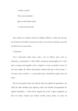 Acordai, ó acordai,
Desse sono tão profundo;
Que vos estão batendo à porta
As almas do outro mundo.
Esta oração era sempre ouvida em religioso silêncio, e dizia meu pai que
uns homens de Ervidel a cantavam tão bem e com tanto sentimento, que não
era fácil ouvi-los sem chorar.
As Janeiras!
Até à meia-noite ainda estava tudo a pé, no Monte, para ouvir os
janeireiros, contrariando o velho hábito, raramente interrompido, de ir tudo
para a sossega, mal engolida a ceia, e engolia-se a ceia ao acender as luzes. O
meu pai, nalgum dos filhos cabeceando, ordenava-lhe que se fosse deitar —
na cama é que se dorme — o que punha logo o dorminhoco gazil como um
furão.
De vez em quando vinha uma roda de café, um copinho de águardente, um
cálice de vinho abafado, para espertar, sendo estas bebidas acompanhadas de
alguma trincadeira — bolos feitos naquele dia, nozes e figos comprados na
feira de Castro, bolotas que tinham avelado numa alcofa, ao canto da
 