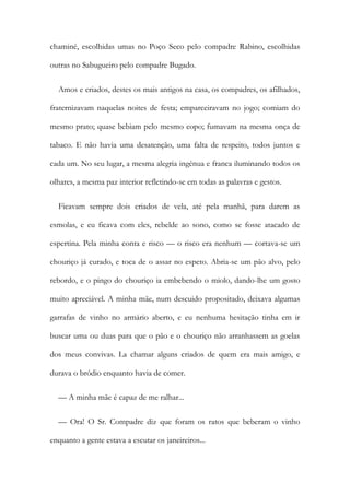 chaminé, escolhidas umas no Poço Seco pelo compadre Rabino, escolhidas
outras no Sabugueiro pelo compadre Bugado.
Amos e criados, destes os mais antigos na casa, os compadres, os afilhados,
fraternizavam naquelas noites de festa; emparceiravam no jogo; comiam do
mesmo prato; quase bebiam pelo mesmo copo; fumavam na mesma onça de
tabaco. E não havia uma desatenção, uma falta de respeito, todos juntos e
cada um. No seu lugar, a mesma alegria ingénua e franca iluminando todos os
olhares, a mesma paz interior refletindo-se em todas as palavras e gestos.
Ficavam sempre dois criados de vela, até pela manhã, para darem as
esmolas, e eu ficava com eles, rebelde ao sono, como se fosse atacado de
espertina. Pela minha conta e risco — o risco era nenhum — cortava-se um
chouriço já curado, e toca de o assar no espeto. Abria-se um pão alvo, pelo
rebordo, e o pingo do chouriço ia embebendo o miolo, dando-lhe um gosto
muito apreciável. A minha mãe, num descuido propositado, deixava algumas
garrafas de vinho no armário aberto, e eu nenhuma hesitação tinha em ir
buscar uma ou duas para que o pão e o chouriço não arranhassem as goelas
dos meus convivas. La chamar alguns criados de quem era mais amigo, e
durava o bródio enquanto havia de comer.
— A minha mãe é capaz de me ralhar...
— Ora! O Sr. Compadre diz que foram os ratos que beberam o vinho
enquanto a gente estava a escutar os janeireiros...
 