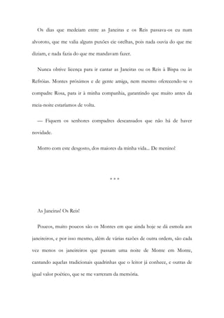 Os dias que medeiam entre as Janeiras e os Reis passava-os eu num
alvoroto, que me valia alguns puxões cie orelhas, pois nada ouvia do que me
diziam, e nada fazia do que me mandavam fazer.
Nunca obtive licença para ir cantar as Janeiras ou os Reis à Bispa ou às
Refróias. Montes próximos e de gente amiga, nem mesmo oferecendo-se o
compadre Rosa, para ir à minha companhia, garantindo que muito antes da
meia-noite estaríamos de volta.
— Fiquem os senhores compadres descansados que não há de haver
novidade.
Morro com este desgosto, dos maiores da minha vida... De menino!
* * *
As Janeiras! Os Reis!
Poucos, muito poucos são os Montes em que ainda hoje se dá esmola aos
janeireiros, e por isso mesmo, além de várias razões de outra ordem, são cada
vez menos os janeireiros que passam uma noite de Monte em Monte,
cantando aquelas tradicionais quadrinhas que o leitor já conhece, e outras de
igual valor poético, que se me varreram da memória.
 
