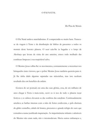 O PAI NATAL
De Pina de Morais
O Pai Natal andava atarefadíssimo. E compreendia-se muito bem. Tratava-
se da viagem à Terra e da distribuição de biliões de presentes a todos os
mortais deste heroico planeta. O suor caía-lhe às bagadas e o lenço de
Alcobaça que levara da visita do ano anterior, estava todo molhado das
contínuas limpezas à sua respeitável calva.
O Menino Jesus tolhia-lhe os movimentos, constantemente a mexericar nos
brinquedos mais vistosos, que o pobre Menino Jesus também quereria para si.
Já lhe tinha dado algumas sapatadas nas mãozinhas, mas isso nenhum
resultado deu em benefício da ordem.
Gostava de ser pontual; era uma das suas glórias, essa, de em milhares de
anos chegar à Terra à meia-noite, ouvir os si nos de todo o planeta tocar
festivos e os salmos elevarem se das sombras das catedrais. Continuadamente
arredava as barbas imensas com a mão de fortes cordoveias, e pela abertura
do gibão vermelho, orlado de branco, procurava o grande relógio de ouro que
consultava numa justificada inquietação. As impertinências infantis e adoráveis
do Menino não eram nada, não o incomodavam. Havia outros embaraços e,
 