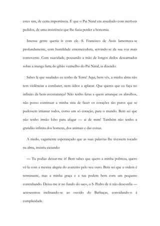 estes sim, de certa importância. É que o Pai Natal era assediado com incríveis
pedidos, de uma insistência que lhe fazia perder a bonomia.
Imensa gente queria ir com ele. S. Francisco de Assis lamentava-se
profundamente, com humildade enternecedora, servindo-se da sua voz mais
comovente. Com suavidade, pousando a mão de longos dedos descarnados
sobre a manga farta do gibão vermelho do Pai Natal, ia dizendo:
Sabes lá que saudades eu tenho da Terra! Aqui, bem vês, a minha alma não
tem violências a combater, nem ódios a aplacar. Que queres que eu faça no
infinito da bem-aventurança? Não tenho feras a quem arranque os abrolhos,
não posso continuar a minha sina de fazer os corações tão puros que se
pudessem irmanar todos, como um só coração, para o mundo. Bem sei que
não tenho irmão lobo para afagar — ai de mim! Também não tenho a
gratidão infinita dos homens, dos animais e das coisas.
A medo, vagamente esperançado que as suas palavras lhe tivessem tocado
na alma, insistiu ciciando:
— Tu podias deixar-me ir! Bem sabes que quero a minha pobreza, quero
vê-la com a mesma alegria do avarento pelo seu ouro. Bem sei que a ordem é
terminante, mas a minha graça e a tua podem bem com um pequeno
contrabando. Deixa-me ir no fundo do saco, o S. Pedro de ti não desconfia —
acrescentou inclinando-se ao ouvido do Barbaças, convidando-o à
cumplicidade.
 