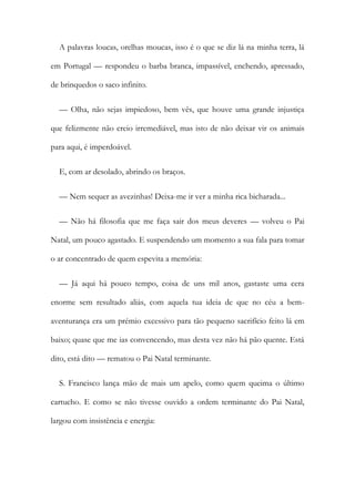 A palavras loucas, orelhas moucas, isso é o que se diz lá na minha terra, lá
em Portugal — respondeu o barba branca, impassível, enchendo, apressado,
de brinquedos o saco infinito.
— Olha, não sejas impiedoso, bem vês, que houve uma grande injustiça
que felizmente não creio irremediável, mas isto de não deixar vir os animais
para aqui, é imperdoável.
E, com ar desolado, abrindo os braços.
— Nem sequer as avezinhas! Deixa-me ir ver a minha rica bicharada...
— Não há filosofia que me faça sair dos meus deveres — volveu o Pai
Natal, um pouco agastado. E suspendendo um momento a sua fala para tomar
o ar concentrado de quem espevita a memória:
— Já aqui há pouco tempo, coisa de uns mil anos, gastaste uma cera
enorme sem resultado aliás, com aquela tua ideia de que no céu a bem-
aventurança era um prémio excessivo para tão pequeno sacrifício feito lá em
baixo; quase que me ias convencendo, mas desta vez não há pão quente. Está
dito, está dito — rematou o Pai Natal terminante.
S. Francisco lança mão de mais um apelo, como quem queima o último
cartucho. E como se não tivesse ouvido a ordem terminante do Pai Natal,
largou com insistência e energia:
 