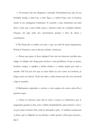 — Os homens não me chegaram a entender. Entenderam-me, sim, na sua
bondade amada, a irmã Lua, a irmã Água e o irmão Fogo, mas os homens
nunca se me entregaram totalmente. E contudo o meu misticismo era mais
doce e forte que a mais sólida razão, e abarcava tudo até o próprio infinito.
Chegava até aqui onde nos encontramos porque é feito de almas e
consciências.
O Pai Natal pôs as barbas em riste, o que era sinal da maior impaciência.
Porém S. Francisco, sem se dar por achado, continuou:
— Pensas que quero ir fazer milagres? Isso não me interessa, acredita meu
amigo. O milagre não chega para resolver o meu problema. O que eu quero,
bondoso amigo, é espalhar a minha mística e a minha alegria por todo o
mundo. Oh! Era por isso que eu tanto falava às aves como aos homens, às
fragas como aos deuses. Tudo tem alma, a alma imensa que dá a luz universal
e liga os mundos.
O Barbaçanas suspendeu o serviço e, com surpresa do santo, atirou-lhe à
queima-roupa:
— Então tu estiveste outro dia ao serão a contar os sofrimentos que te
magoaram quando te deu, com o delírio deambulatório, para meteres a eito e
só, por umas serranias fora, onde ias deixando a pele... E também encareceste
as dores que te afligiram na tua doença e ainda querias voltar para tal peste...
Hã ?!
 