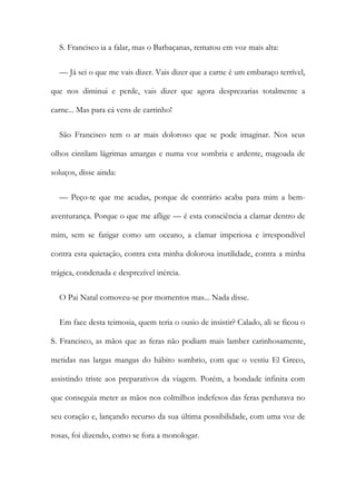 S. Francisco ia a falar, mas o Barbaçanas, rematou em voz mais alta:
— Já sei o que me vais dizer. Vais dizer que a carne é um embaraço terrível,
que nos diminui e perde, vais dizer que agora desprezarias totalmente a
carne... Mas para cá vens de carrinho!
São Francisco tem o ar mais doloroso que se pode imaginar. Nos seus
olhos cintilam lágrimas amargas e numa voz sombria e ardente, magoada de
soluços, disse ainda:
— Peço-te que me acudas, porque de contrário acaba para mim a bem-
aventurança. Porque o que me aflige — é esta consciência a clamar dentro de
mim, sem se fatigar como um oceano, a clamar imperiosa e irrespondível
contra esta quietação, contra esta minha dolorosa inutilidade, contra a minha
trágica, condenada e desprezível inércia.
O Pai Natal comoveu-se por momentos mas... Nada disse.
Em face desta teimosia, quem teria o ousio de insistir? Calado, ali se ficou o
S. Francisco, as mãos que as feras não podiam mais lamber carinhosamente,
metidas nas largas mangas do hábito sombrio, com que o vestiu El Greco,
assistindo triste aos preparativos da viagem. Porém, a bondade infinita com
que conseguia meter as mãos nos colmilhos indefesos das feras perdurava no
seu coração e, lançando recurso da sua última possibilidade, com uma voz de
rosas, foi dizendo, como se fora a monologar.
 