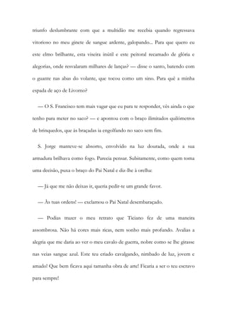 triunfo deslumbrante com que a multidão me recebia quando regressava
vitorioso no meu ginete de sangue ardente, galopando... Para que quero eu
este elmo brilhante, esta viseira inútil e este peitoral recamado de glória e
alegorias, onde resvalaram milhares de lanças? — disse o santo, batendo com
o guante nas abas do volante, que tocou como um sino. Para quê a minha
espada de aço de Livorno?
— O S. Francisco tem mais vagar que eu para te responder, vês ainda o que
tenho para meter no saco? — e apontou com o braço ilimitados quilómetros
de brinquedos, que às braçadas ia engolfando no saco sem fim.
S. Jorge manteve-se absorto, envolvido na luz dourada, onde a sua
armadura brilhava como fogo. Parecia pensar. Subitamente, como quem toma
uma decisão, puxa o braço do Pai Natal e diz-lhe à orelha:
— Já que me não deixas ir, queria pedir-te um grande favor.
— Às tuas ordens! — exclamou o Pai Natal desembaraçado.
— Podias trazer o meu retrato que Ticiano fez de uma maneira
assombrosa. Não há cores mais ricas, nem sonho mais profundo. Avalias a
alegria que me daria ao ver o meu cavalo de guerra, nobre como se lhe girasse
nas veias sangue azul. Este teu criado cavalgando, nimbado de luz, jovem e
amado! Que bem ficava aqui tamanha obra de arte! Ficaria a ser o teu escravo
para sempre!
 