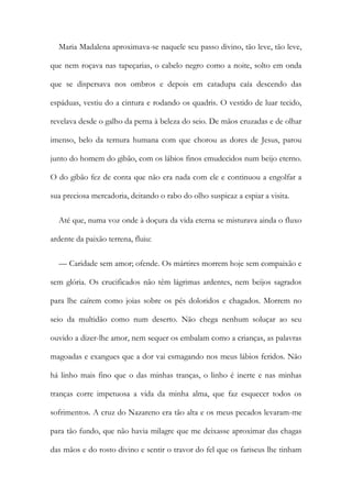 Maria Madalena aproximava-se naquele seu passo divino, tão leve, tão leve,
que nem roçava nas tapeçarias, o cabelo negro como a noite, solto em onda
que se dispersava nos ombros e depois em catadupa caía descendo das
espáduas, vestiu do a cintura e rodando os quadris. O vestido de luar tecido,
revelava desde o galho da perna à beleza do seio. De mãos cruzadas e de olhar
imenso, belo da ternura humana com que chorou as dores de Jesus, parou
junto do homem do gibão, com os lábios finos emudecidos num beijo eterno.
O do gibão fez de conta que não era nada com ele e continuou a engolfar a
sua preciosa mercadoria, deitando o rabo do olho suspicaz a espiar a visita.
Até que, numa voz onde à doçura da vida eterna se misturava ainda o fluxo
ardente da paixão terrena, fluiu:
— Caridade sem amor; ofende. Os mártires morrem hoje sem compaixão e
sem glória. Os crucificados não têm lágrimas ardentes, nem beijos sagrados
para lhe caírem como joias sobre os pés doloridos e chagados. Morrem no
seio da multidão como num deserto. Não chega nenhum soluçar ao seu
ouvido a dizer-lhe amor, nem sequer os embalam como a crianças, as palavras
magoadas e exangues que a dor vai esmagando nos meus lábios feridos. Não
há linho mais fino que o das minhas tranças, o linho é inerte e nas minhas
tranças corre impetuosa a vida da minha alma, que faz esquecer todos os
sofrimentos. A cruz do Nazareno era tão alta e os meus pecados levaram-me
para tão fundo, que não havia milagre que me deixasse aproximar das chagas
das mãos e do rosto divino e sentir o travor do fel que os fariseus lhe tinham
 