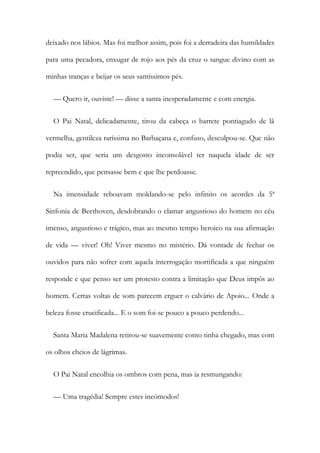deixado nos lábios. Mas foi melhor assim, pois foi a derradeira das humildades
para uma pecadora, enxugar de rojo aos pés da cruz o sangue divino com as
minhas tranças e beijar os seus santíssimos pés.
— Quero ir, ouviste! — disse a santa inesperadamente e com energia.
O Pai Natal, delicadamente, tirou da cabeça o barrete pontiagudo de lã
vermelha, gentileza raríssima no Barbaçana e, confuso, desculpou-se. Que não
podia ser, que seria um desgosto inconsolável ter naquela idade de ser
repreendido, que pensasse bem e que lhe perdoasse.
Na imensidade reboavam moldando-se pelo infinito os acordes da 5ª
Sinfonia de Beethoven, desdobrando o clamar angustioso do homem no céu
imenso, angustioso e trágico, mas ao mesmo tempo heroico na sua afirmação
de vida — viver! Oh! Viver mesmo no mistério. Dá vontade de fechar os
ouvidos para não sofrer com aquela interrogação mortificada a que ninguém
responde e que penso ser um protesto contra a limitação que Deus impôs ao
homem. Certas voltas de som parecem erguer o calvário de Apoio... Onde a
beleza fosse crucificada... E o som foi-se pouco a pouco perdendo...
Santa Maria Madalena retirou-se suavemente como tinha chegado, mas com
os olhos cheios de lágrimas.
O Pai Natal encolhia os ombros com pena, mas ia resmungando:
— Uma tragédia! Sempre estes incómodos!
 
