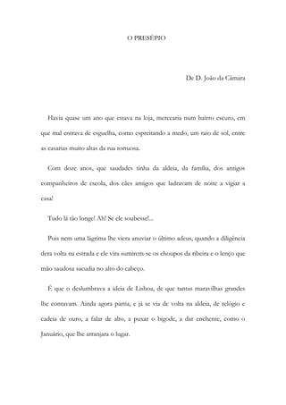O PRESÉPIO
De D. João da Câmara
Havia quase um ano que estava na loja, mercearia num bairro escuro, em
que mal entrava de esguelha, como espreitando a medo, um raio de sol, entre
as casarias muito altas da rua tortuosa.
Com doze anos, que saudades tinha da aldeia, da família, dos antigos
companheiros de escola, dos cães amigos que ladravam de noite a vigiar a
casa!
Tudo lá tão longe! Ah! Se ele soubesse!...
Pois nem uma lágrima lhe viera anuviar o último adeus, quando a diligência
dera volta na estrada e ele vira sumirem-se os choupos da ribeira e o lenço que
mão saudosa sacudia no alto do cabeço.
É que o deslumbrava a ideia de Lisboa, de que tantas maravilhas grandes
lhe contavam. Ainda agora partia, e já se via de volta na aldeia, de relógio e
cadeia de ouro, a falar de alto, a puxar o bigode, a dar enchente, como o
Januário, que lhe arranjara o lugar.
 