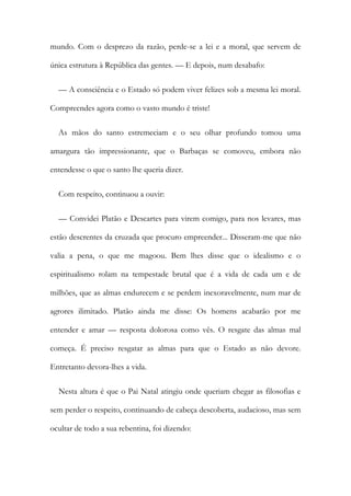 mundo. Com o desprezo da razão, perde-se a lei e a moral, que servem de
única estrutura à República das gentes. — E depois, num desabafo:
— A consciência e o Estado só podem viver felizes sob a mesma lei moral.
Compreendes agora como o vasto mundo é triste!
As mãos do santo estremeciam e o seu olhar profundo tomou uma
amargura tão impressionante, que o Barbaças se comoveu, embora não
entendesse o que o santo lhe queria dizer.
Com respeito, continuou a ouvir:
— Convidei Platão e Descartes para virem comigo, para nos levares, mas
estão descrentes da cruzada que procuro empreender... Disseram-me que não
valia a pena, o que me magoou. Bem lhes disse que o idealismo e o
espiritualismo rolam na tempestade brutal que é a vida de cada um e de
milhões, que as almas endurecem e se perdem inexoravelmente, num mar de
agrores ilimitado. Platão ainda me disse: Os homens acabarão por me
entender e amar — resposta dolorosa como vês. O resgate das almas mal
começa. É preciso resgatar as almas para que o Estado as não devore.
Entretanto devora-lhes a vida.
Nesta altura é que o Pai Natal atingiu onde queriam chegar as filosofias e
sem perder o respeito, continuando de cabeça descoberta, audacioso, mas sem
ocultar de todo a sua rebentina, foi dizendo:
 