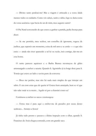 — Divino santo perdoai-me! Mas a viagem é arriscada e a vossa idade
merece todos os cuidados. Como vós sabeis, santo e sábio, logo se daria conta
da vossa ausência e que havia de ser de mim, meu augusto santo?
O Pai Natal convencido de que estava a ganhar a partida, pediu licença para
dizer:
— Se me permitis, meu senhor, um conselho de ignorante, rogava de
joelhos, que espereis um momento, coisa de mil anos e se então — o que não
creio — ainda não tiver aparecido a tal lei ou razão, ireis comigo, dar-me-eis
essa honra.
O santo pareceu aquiescer e o Barba Branca recomeçou de gibão
arremangado a encher a sacaria. Quando S. Agostinho já ia longe disse para S.
Tomás que estava ao lado e ouvira parte da conversa:
— Deus me perdoe, mas não há nada mais simples do que intrujar um
sábio. E era com estas que ele queria ir? Estava bem arranjado, bem se vê que
não sabe onde se ia meter... Aquilo só por a chaminé como eu!
Continuou a encher os sacos e resmungou:
— Estou mas é para aqui a encher-me de pecados por causa destes
senhores... Arranjo-a fresca!
Já tinha tudo pronto e passava a última inspeção com o olhar, quando S.
Francisco de Assis chegou correndo, com um grande saco.
 