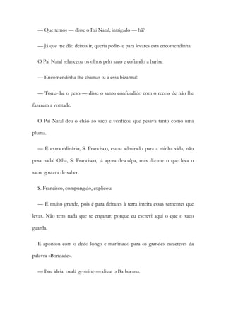 — Que temos — disse o Pai Natal, intrigado — hã?
— Já que me dão deixas ir, queria pedir-te para levares esta encomendinha.
O Pai Natal relanceou os olhos pelo saco e cofiando a barba:
— Encomendinha lhe chamas tu a essa bizarma!
— Toma-lhe o peso — disse o santo confundido com o receio de não lhe
fazerem a vontade.
O Pai Natal deu o chão ao saco e verificou que pesava tanto como uma
pluma.
— É extraordinário, S. Francisco, estou admirado para a minha vida, não
pesa nada! Olha, S. Francisco, já agora desculpa, mas diz-me o que leva o
saco, gostava de saber.
S. Francisco, compungido, explicou:
— É muito grande, pois é para deitares à terra inteira essas sementes que
levas. Não tens nada que te enganar, porque eu escrevi aqui o que o saco
guarda.
E apontou com o dedo longo e marfinado para os grandes caracteres da
palavra «Bondade».
— Boa ideia, oxalá germine — disse o Barbaçana.
 