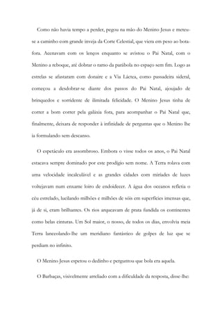 Como não havia tempo a perder, pegou na mão do Menino Jesus e meteu-
se a caminho com grande inveja da Corte Celestial, que viera em peso ao bota-
fora. Acenavam com os lenços enquanto se avistou o Pai Natal, com o
Menino a reboque, até dobrar o ramo da parábola no espaço sem fim. Logo as
estrelas se afastaram com donaire e a Via Láctea, como passadeira sideral,
começou a desdobrar-se diante dos passos do Pai Natal, ajoujado de
brinquedos e sorridente de ilimitada felicidade. O Menino Jesus tinha de
correr a bom correr pela galáxia fora, para acompanhar o Pai Natal que,
finalmente, deixara de responder à infinidade de perguntas que o Menino lhe
ia formulando sem descanso.
O espetáculo era assombroso. Embora o visse todos os anos, o Pai Natal
estacava sempre dominado por este prodígio sem nome. A Terra rolava com
uma velocidade incalculável e as grandes cidades com miríades de luzes
voltejavam num enxame loiro de endoidecer. A água dos oceanos refletia o
céu estrelado, lucilando milhões e milhões de sóis em superfícies imensas que,
já de si, eram brilhantes. Os rios arqueavam de prata fundida os continentes
como belas cinturas. Um Sol maior, o nosso, de todos os dias, envolvia meia
Terra lanceolando-lhe um meridiano fantástico de golpes de luz que se
perdiam no infinito.
O Menino Jesus espetou o dedinho e perguntou que bola era aquela.
O Barbaças, visivelmente arreliado com a dificuldade da resposta, disse-lhe:
 