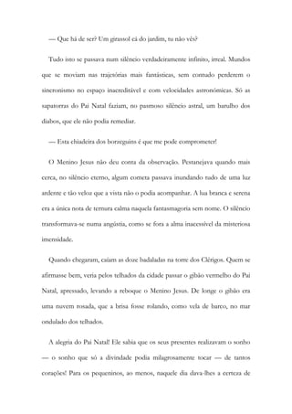 — Que há de ser? Um girassol cá do jardim, tu não vês?
Tudo isto se passava num silêncio verdadeiramente infinito, irreal. Mundos
que se moviam nas trajetórias mais fantásticas, sem contudo perderem o
sincronismo no espaço inacreditável e com velocidades astronómicas. Só as
sapatorras do Pai Natal faziam, no pasmoso silêncio astral, um barulho dos
diabos, que ele não podia remediar.
— Esta chiadeira dos borzeguins é que me pode comprometer!
O Menino Jesus não deu conta da observação. Pestanejava quando mais
cerca, no silêncio eterno, algum cometa passava inundando tudo de uma luz
ardente e tão veloz que a vista não o podia acompanhar. A lua branca e serena
era a única nota de ternura calma naquela fantasmagoria sem nome. O silêncio
transformava-se numa angústia, como se fora a alma inacessível da misteriosa
imensidade.
Quando chegaram, caíam as doze badaladas na torre dos Clérigos. Quem se
afirmasse bem, veria pelos telhados da cidade passar o gibão vermelho do Pai
Natal, apressado, levando a reboque o Menino Jesus. De longe o gibão era
uma nuvem rosada, que a brisa fosse rolando, como vela de barco, no mar
ondulado dos telhados.
A alegria do Pai Natal! Ele sabia que os seus presentes realizavam o sonho
— o sonho que só a divindade podia milagrosamente tocar — de tantos
corações! Para os pequeninos, ao menos, naquele dia dava-lhes a certeza de
 
