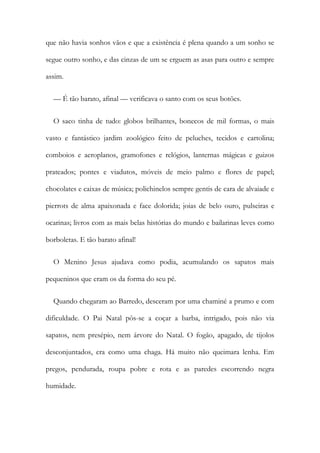 que não havia sonhos vãos e que a existência é plena quando a um sonho se
segue outro sonho, e das cinzas de um se erguem as asas para outro e sempre
assim.
— É tão barato, afinal — verificava o santo com os seus botões.
O saco tinha de tudo: globos brilhantes, bonecos de mil formas, o mais
vasto e fantástico jardim zoológico feito de peluches, tecidos e cartolina;
comboios e aeroplanos, gramofones e relógios, lanternas mágicas e guizos
prateados; pontes e viadutos, móveis de meio palmo e flores de papel;
chocolates e caixas de música; polichinelos sempre gentis de cara de alvaiade e
pierrots de alma apaixonada e face dolorida; joias de belo ouro, pulseiras e
ocarinas; livros com as mais belas histórias do mundo e bailarinas leves como
borboletas. E tão barato afinal!
O Menino Jesus ajudava como podia, acumulando os sapatos mais
pequeninos que eram os da forma do seu pé.
Quando chegaram ao Barredo, desceram por uma chaminé a prumo e com
dificuldade. O Pai Natal pôs-se a coçar a barba, intrigado, pois não via
sapatos, nem presépio, nem árvore do Natal. O fogão, apagado, de tijolos
desconjuntados, era como uma chaga. Há muito não queimara lenha. Em
pregos, pendurada, roupa pobre e rota e as paredes escorrendo negra
humidade.
 