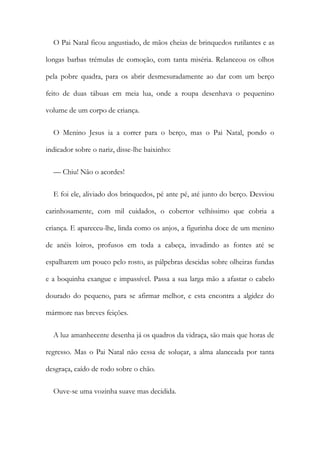 O Pai Natal ficou angustiado, de mãos cheias de brinquedos rutilantes e as
longas barbas trémulas de comoção, com tanta miséria. Relanceou os olhos
pela pobre quadra, para os abrir desmesuradamente ao dar com um berço
feito de duas tábuas em meia lua, onde a roupa desenhava o pequenino
volume de um corpo de criança.
O Menino Jesus ia a correr para o berço, mas o Pai Natal, pondo o
indicador sobre o nariz, disse-lhe baixinho:
— Chiu! Não o acordes!
E foi ele, aliviado dos brinquedos, pé ante pé, até junto do berço. Desviou
carinhosamente, com mil cuidados, o cobertor velhíssimo que cobria a
criança. E apareceu-lhe, linda como os anjos, a figurinha doce de um menino
de anéis loiros, profusos em toda a cabeça, invadindo as fontes até se
espalharem um pouco pelo rosto, as pálpebras descidas sobre olheiras fundas
e a boquinha exangue e impassível. Passa a sua larga mão a afastar o cabelo
dourado do pequeno, para se afirmar melhor, e esta encontra a algidez do
mármore nas breves feições.
A luz amanhecente desenha já os quadros da vidraça, são mais que horas de
regresso. Mas o Pai Natal não cessa de soluçar, a alma alanceada por tanta
desgraça, caído de rodo sobre o chão.
Ouve-se uma vozinha suave mas decidida.
 