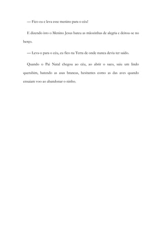 — Fico eu e leva esse menino para o céu!
E dizendo isto o Menino Jesus bateu as mãozinhas de alegria e deitou-se no
berço.
— Leva-o para o céu, eu fico na Terra de onde nunca devia ter saído.
Quando o Pai Natal chegou ao céu, ao abrir o saco, saiu um lindo
querubim, batendo as asas brancas, hesitantes como as das aves quando
ensaiam voo ao abandonar o ninho.
 