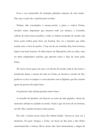 Com o seu examezinho de instrução primária, marçano de uma tenda...
Não, que os pais não o queriam para cavador.
Tinham sido consultados o mestre-escola, o prior, o senhor Freitas,
lavrador muito importante que arrastava tudo nas eleições, o Custódio,
velhote de muito bom conselho, e todos se tinham mostrado de acordo: não
havia como Lisboa para fazer um homem. Era ver o Januário que tinha
casado com a viúva do patrão. A loja era de um cunhado dele, bom homem,
áspero mas bom homem. Os olhos baixos do Manuelzito, fitos no chão, viam
no tijolo resplandecer auréolas, que giravam como o fogo de vistas pelas
festas.
Ah estava, havia quase um ano; e no desvão da escada, onde às dez horas o
mandavam deitar, a morrer de calor no Verão, no Inverno a morrer de frio,
punha-se a rever os campos e a casa deixados sem as lágrimas, que lhe corriam
agora em grossos fios pelas faces.
Os primeiros dias tinham passado muito lentos.
A conselho do Januário, um biscoito ou outro da mão papuda e oleosa do
merceeiro tinham-no ajudado na tarefa. Assim é que ele havia de ser homem,
um dia. Mas o patrão mostrava maior pressa.
Pai, mãe e mestre-escola nunca lhe tinham batido. Atreveu-se uma vez a
declará-lo. Foi pior. Chegou o Verão. As festas de São João e São Pedro
aumentaram-lhe a tristeza. Reviu nesses dias mais intensamente a alegria da
 