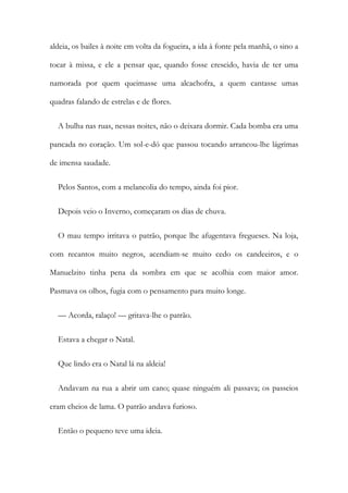 aldeia, os bailes à noite em volta da fogueira, a ida à fonte pela manhã, o sino a
tocar à missa, e ele a pensar que, quando fosse crescido, havia de ter uma
namorada por quem queimasse uma alcachofra, a quem cantasse umas
quadras falando de estrelas e de flores.
A bulha nas ruas, nessas noites, não o deixara dormir. Cada bomba era uma
pancada no coração. Um sol-e-dó que passou tocando arrancou-lhe lágrimas
de imensa saudade.
Pelos Santos, com a melancolia do tempo, ainda foi pior.
Depois veio o Inverno, começaram os dias de chuva.
O mau tempo irritava o patrão, porque lhe afugentava fregueses. Na loja,
com recantos muito negros, acendiam-se muito cedo os candeeiros, e o
Manuelzito tinha pena da sombra em que se acolhia com maior amor.
Pasmava os olhos, fugia com o pensamento para muito longe.
— Acorda, ralaço! — gritava-lhe o patrão.
Estava a chegar o Natal.
Que lindo era o Natal lá na aldeia!
Andavam na rua a abrir um cano; quase ninguém ali passava; os passeios
eram cheios de lama. O patrão andava furioso.
Então o pequeno teve uma ideia.
 