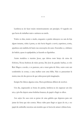* * *
Lembrou-se de fazer muito misteriosamente um presépio. O segredo em
que havia de trabalhar mais o animava na tarefa.
Todos os dias, muito a medo, enquanto o patrão almoçava ou saía da loja
algum instante, vinha à porta, se não havia freguês a servir, espreitava, corria,
apanhava um nadinha de barro nas escavações do cano. Escondia-o, e debaixo
do balcão, quase às apalpadelas, ia fazendo as figurinhas.
Assim modelou o menino Jesus, que deitou num berço de caixa de
fósforos, Nossa Senhora de mãos postas, São José de grandes barbas, os três
Reis Magos a cavalo, e os pastores, um a tocar gaita de foles, outro com um
cordeirinho às costas, e uma mulher com uma bilha. Não se pareceriam lá
muito; mas ele deu provas de que sabia puxar pela imaginação.
Sempre lhe faltava alguma coisa. Havia problemas difíceis de resolver.
Um dia, engraxando as botas do patrão, lembrou-se de engraxar um dos
reis, e pôs-lhe depois umas bolinhas brancas, de papel a fingir os olhos.
Aos anjos fez asas com as penas de uma galinha que depenou para um
jantar de festa que não comeu. Moeu vidro para fingir as águas do rio, e no
papel de embrulho recortou um moinho que só havia de armar à última hora.
 