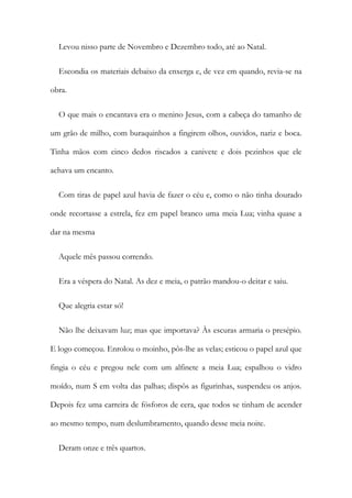 Levou nisso parte de Novembro e Dezembro todo, até ao Natal.
Escondia os materiais debaixo da enxerga e, de vez em quando, revia-se na
obra.
O que mais o encantava era o menino Jesus, com a cabeça do tamanho de
um grão de milho, com buraquinhos a fingirem olhos, ouvidos, nariz e boca.
Tinha mãos com cinco dedos riscados a canivete e dois pezinhos que ele
achava um encanto.
Com tiras de papel azul havia de fazer o céu e, como o não tinha dourado
onde recortasse a estrela, fez em papel branco uma meia Lua; vinha quase a
dar na mesma
Aquele mês passou correndo.
Era a véspera do Natal. As dez e meia, o patrão mandou-o deitar e saiu.
Que alegria estar só!
Não lhe deixavam luz; mas que importava? Às escuras armaria o presépio.
E logo começou. Enrolou o moinho, pôs-lhe as velas; esticou o papel azul que
fingia o céu e pregou nele com um alfinete a meia Lua; espalhou o vidro
moído, num S em volta das palhas; dispôs as figurinhas, suspendeu os anjos.
Depois fez uma carreira de fósforos de cera, que todos se tinham de acender
ao mesmo tempo, num deslumbramento, quando desse meia noite.
Deram onze e três quartos.
 
