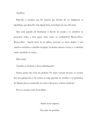 Ajoelhou.
Batia-lhe o coração, que lhe parecia que deviam de ser milagrosas as
figurinhas, que delas lhe viria algum bem, consolação da sua vida triste.
Que seria quando ele iluminasse o desvão da escada e os santinhos se
pusessem todos a luzir quase tanto como os verdadeiros? Rezava-lhes...
Rezava-lhes... Àquela hora, lá na aldeia, tocavam os sinos alegres e iam
ranchos contentes a caminho da igreja. Lá dentro reluzia o trono, e o sacristão
muito atarefado ia, vinha...
Meia noite!
Acendeu os fósforos e ficou embasbacado!
Nunca assim vira coisa tão perfeita. Os anjos voavam deveras, os cavalos
dos reis galopavam, o rio corria, as velas giravam no moinho e os pontinhos
do Menino Jesus sorriam-lhe no rosto a São José e a Nossa Senhora!
Pôs-se a cantar, como lá na aldeia:
Andava nessas campinas,
Esta noite, um querubim.
 