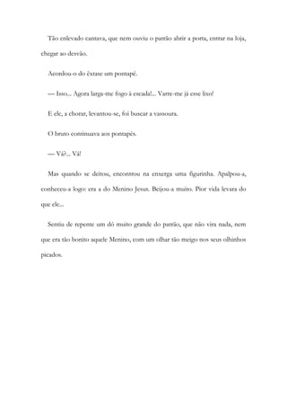 Tão enlevado cantava, que nem ouviu o patrão abrir a porta, entrar na loja,
chegar ao desvão.
Acordou-o do êxtase um pontapé.
— Isso... Agora larga-me fogo à escada!... Varre-me já esse lixo!
E ele, a chorar, levantou-se, foi buscar a vassoura.
O bruto continuava aos pontapés.
— Vá?... Vá!
Mas quando se deitou, encontrou na enxerga uma figurinha. Apalpou-a,
conheceu-a logo: era a do Menino Jesus. Beijou-a muito. Pior vida levara do
que ele...
Sentiu de repente um dó muito grande do patrão, que não vira nada, nem
que era tão bonito aquele Menino, com um olhar tão meigo nos seus olhinhos
picados.
 