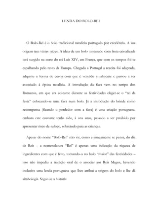 LENDA DO BOLO-REI
O Bolo-Rei é o bolo tradicional natalício português por excelência. A sua
origem tem várias raízes. A ideia de um bolo misturado com fruta cristalizada
terá surgido na corte do rei Luís XIV, em França, que com os tempos foi-se
espalhando pelo resto da Europa. Chegada a Portugal a receita foi adaptada,
adquiriu a forma de coroa com que é vendido atualmente e passou a ser
associado à época natalícia. A introdução da fava vem no tempo dos
Romanos, em que era costume durante as festividades eleger-se o “rei da
festa” colocando-se uma fava num bolo. Já a introdução do brinde como
recompensa (ficando o perdedor com a fava) é uma criação portuguesa,
embora este costume tenha sido, à uns anos, passado a ser proibido por
apresentar risco de sufoco, sobretudo para as crianças.
Apesar do nome “Bolo-Rei” não vir, como erroneamente se pensa, do dia
de Reis – a nomenclatura “Rei” é apenas uma indicação da riqueza de
ingredientes com que é feito, tornando-o no bolo “maior” das festividades –
isso não impediu a tradição oral de o associar aos Reis Magos, havendo
inclusive uma lenda portuguesa que lhes atribui a origem do bolo e lhe dá
simbologia. Segue-se a história:
 
