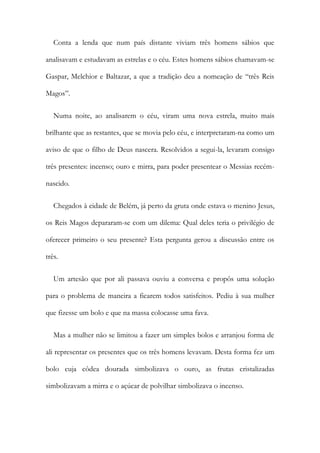 Conta a lenda que num país distante viviam três homens sábios que
analisavam e estudavam as estrelas e o céu. Estes homens sábios chamavam-se
Gaspar, Melchior e Baltazar, a que a tradição deu a nomeação de “três Reis
Magos”.
Numa noite, ao analisarem o céu, viram uma nova estrela, muito mais
brilhante que as restantes, que se movia pelo céu, e interpretaram-na como um
aviso de que o filho de Deus nascera. Resolvidos a segui-la, levaram consigo
três presentes: incenso; ouro e mirra, para poder presentear o Messias recém-
nascido.
Chegados à cidade de Belém, já perto da gruta onde estava o menino Jesus,
os Reis Magos depararam-se com um dilema: Qual deles teria o privilégio de
oferecer primeiro o seu presente? Esta pergunta gerou a discussão entre os
três.
Um artesão que por ali passava ouviu a conversa e propôs uma solução
para o problema de maneira a ficarem todos satisfeitos. Pediu à sua mulher
que fizesse um bolo e que na massa colocasse uma fava.
Mas a mulher não se limitou a fazer um simples bolos e arranjou forma de
ali representar os presentes que os três homens levavam. Desta forma fez um
bolo cuja côdea dourada simbolizava o ouro, as frutas cristalizadas
simbolizavam a mirra e o açúcar de polvilhar simbolizava o incenso.
 