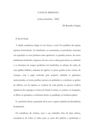 O NATAL MINHOTO
(Crónica Jornalística - 1882)
De Ramalho Ortigão
É dia de Natal.
A cidade amanheceu alegre no céu fresco e azul. Os carrilhões das igrejas
repicam festivamente. As salsicharias, os restaurantes, as pastelarias, ostentam
em exposição os seus produtos mais apetitosos: os grandes porcos, de couro
nitidamente barbeado, suspensos do teto com a cabeça para baixo; as salsichas
e os chouriços de sangue pendentes em bambolim; as cabeças de vitela, de
uma palidez linfática, rodeadas de agriões; os perus gordos como ventres de
cónegos, com o papo recheado pela respetiva cabidela; as galantines
marmoreadas; as louras perdizes postas em pirâmide; as costeletas; as geleias
de reflexos cor de topázio; as verduras de salsa picada; os grossos molhos
opulentos dos espargos; os bolos do Natal: os fartes, os sonhos, os morgados,
as filhós, as queijadas, os christmas-kacks, os puddings, os bombons glacés.
E a profusão destas exposições dá às ruas o aspeto culinário da abundância,
da plenitude.
Os ramalhetes de violetas, com o seu colarinho feito de duas malvas,
estendem-se de todos os lados para as casas dos paletós, e perfumam o
 