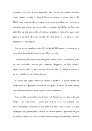 ambiente com uma frescura orvalhada. Os cabazes das camélias cintilam
como grandes esmaltes. As lojas de bijutarias armaram o grande pinheiro do
Natal, cujas hastes desabrocham em cartuchos de amêndoas, em cartonagens
douradas, em animais de quase todas as espécies recolhidas na Arca, em
cabriolets de lata, em cavalos de cartão, em palhaços vermelhos que tocam
pratos, e em lindas bonecas vestidas de cetim com os seus piifs, os seus
chignoiis e os seus regalos.
Lisboa inteira passeia na vasta alegria do sol. Os homens trazem os seus
embrulhos, as mulheres levam os seus filhos pela mão.
As meninas, vestidas de novo, em grande toilette, frescas como lilases, com
os seus narizinhos rosados pelo nordeste, dirigem-se ao baile infantil,
organizado no salão de um teatro por uma associação de senhoras, em favor
de um estabelecimento de beneficência.
O piano, em alegres esfuziadas, chama à quadrilha as jovens damas de
quatro anos e os pequenos cavalheiros seus pares. A árvore de Natal braceja
as dádivas encantadoras sobre o grande baile em miniatura...
Ide, queridos amiguinhos, ide divertir-vos! Aquele que vos fala já foi em
tempo — há bom tempo! — aquilo que vós hoje sois, e teve também a sua
festa inteiramente desanuviada, absolutamente feliz como a vossa. A única
diferença é que, nessa remota idade e no obscuro canto da província em que
ele nasceu, a árvore do Natal era ainda uma instituição desconhecida. Era uma
 