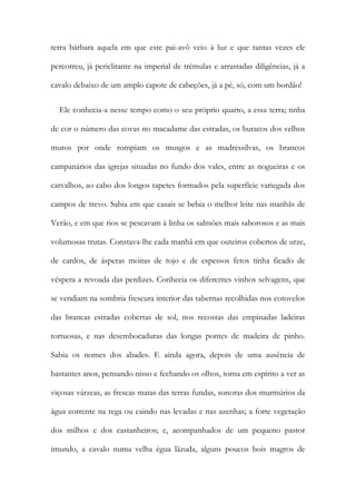 terra bárbara aquela em que este pai-avô veio à luz e que tantas vezes ele
percorreu, já periclitante na imperial de trémulas e arrastadas diligências, já a
cavalo debaixo de um amplo capote de cabeções, já a pé, só, com um bordão!
Ele conhecia-a nesse tempo como o seu próprio quarto, a essa terra; tinha
de cor o número das covas no macadame das estradas, os buracos dos velhos
muros por onde rompiam os musgos e as madressilvas, os brancos
campanários das igrejas situadas no fundo dos vales, entre as nogueiras e os
carvalhos, ao cabo dos longos tapetes formados pela superfície variegada dos
campos de trevo. Sabia em que casais se bebia o melhor leite nas manhãs de
Verão, e em que rios se pescavam à linha os salmões mais saborosos e as mais
volumosas trutas. Constava-lhe cada manhã em que outeiros cobertos de urze,
de cardos, de ásperas moitas de tojo e de espessos fetos tinha ficado de
véspera a revoada das perdizes. Conhecia os diferentes vinhos selvagens, que
se vendiam na sombria frescura interior das tabernas recolhidas nos cotovelos
das brancas estradas cobertas de sol, nos recostas das empinadas ladeiras
tortuosas, e nas desembocaduras das longas pontes de madeira de pinho.
Sabia os nomes dos abades. E ainda agora, depois de uma ausência de
bastantes anos, pensando nisso e fechando os olhos, torna em espírito a ver as
viçosas várzeas, as frescas matas das terras fundas, sonoras dos murmúrios da
água corrente na rega ou caindo nas levadas e nas azenhas; a forte vegetação
dos milhos e dos castanheiros; e, acompanhados de um pequeno pastor
imundo, a cavalo numa velha égua lãzuda, alguns poucos bois magros de
 