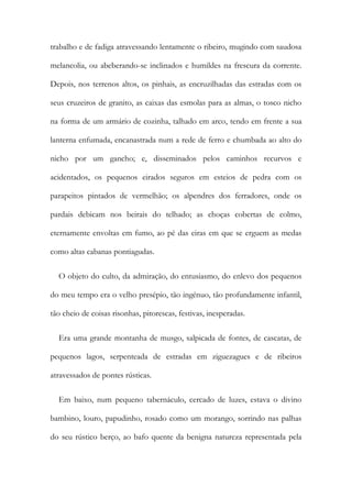 trabalho e de fadiga atravessando lentamente o ribeiro, mugindo com saudosa
melancolia, ou abeberando-se inclinados e humildes na frescura da corrente.
Depois, nos terrenos altos, os pinhais, as encruzilhadas das estradas com os
seus cruzeiros de granito, as caixas das esmolas para as almas, o tosco nicho
na forma de um armário de cozinha, talhado em arco, tendo em frente a sua
lanterna enfumada, encanastrada num a rede de ferro e chumbada ao alto do
nicho por um gancho; e, disseminados pelos caminhos recurvos e
acidentados, os pequenos eirados seguros em esteios de pedra com os
parapeitos pintados de vermelhão; os alpendres dos ferradores, onde os
pardais debicam nos beirais do telhado; as choças cobertas de colmo,
eternamente envoltas em fumo, ao pé das eiras em que se erguem as medas
como altas cabanas pontiagudas.
O objeto do culto, da admiração, do entusiasmo, do enlevo dos pequenos
do meu tempo era o velho presépio, tão ingénuo, tão profundamente infantil,
tão cheio de coisas risonhas, pitorescas, festivas, inesperadas.
Era uma grande montanha de musgo, salpicada de fontes, de cascatas, de
pequenos lagos, serpenteada de estradas em ziguezagues e de ribeiros
atravessados de pontes rústicas.
Em baixo, num pequeno tabernáculo, cercado de luzes, estava o divino
bambino, louro, papudinho, rosado como um morango, sorrindo nas palhas
do seu rústico berço, ao bafo quente da benigna natureza representada pela
 