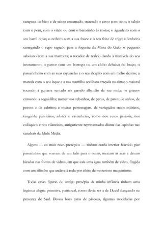 carapuça de bico e de saiote encarnado, trazendo o cesto com ovos; o saloio
com o peru, com o vitelo ou com o bacorinho às costas; o águadeiro com o
seu barril novo; o ceifeiro com a sua fouce e o seu feixe de trigo; o lenheiro
carregando o cepo sagrado para a fogueira da Missa do Galo; o pequeno
saboiano com a sua marmota; o tocador de realejo dando à manivela do seu
instrumento; o pastor com um borrego ou um chibo debaixo do braço; o
passarinheiro com as suas esparrelas e o seu alçapão com um melro dentro; a
manola com o seu leque e a sua mantilha sevilhana traçada na cinta; o maioral
tocando a guitarra sentado no garrido albardão da sua mula; os gitanos
entoando a seguidilha; numerosos rebanhos, de perus, de patos, de anhos, de
porcos e de cabritos; e muitas personagens, de variegados trajos exóticos,
tangendo pandeiros, adufes e castanhetas, como nos autos pastoris, nos
colóquios e nos vilancicos, antigamente representados diante das lapinhas nas
catedrais da Idade Média.
Alguns — os mais ricos presépios — tinham corda interior fazendo piar
passarinhos que voavam de um lado para o outro, mexiam as asas e davam
bicadas nas fontes de vidros, em que caía uma água também de vidro, fingida
com um cilindro que andava à roda por efeito de misterioso maquinismo.
Todas essas figuras do antigo presépio da minha infância tinham uma
ingénua alegria primitiva, patriarcal, como devia ser a de David dançando na
presença de Saul. Dessas boas caras de páscoas, algumas modeladas por
 
