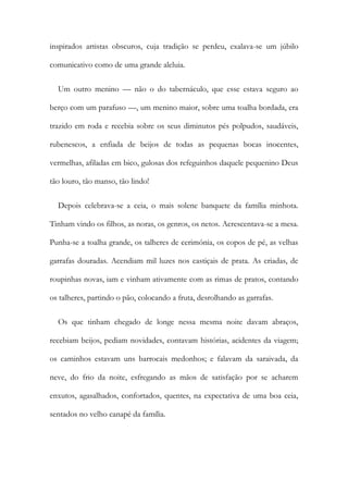 inspirados artistas obscuros, cuja tradição se perdeu, exalava-se um júbilo
comunicativo como de uma grande aleluia.
Um outro menino — não o do tabernáculo, que esse estava seguro ao
berço com um parafuso —, um menino maior, sobre uma toalha bordada, era
trazido em roda e recebia sobre os seus diminutos pés polpudos, saudáveis,
rubenescos, a enfiada de beijos de todas as pequenas bocas inocentes,
vermelhas, afiladas em bico, gulosas dos refeguinhos daquele pequenino Deus
tão louro, tão manso, tão lindo!
Depois celebrava-se a ceia, o mais solene banquete da família minhota.
Tinham vindo os filhos, as noras, os genros, os netos. Acrescentava-se a mesa.
Punha-se a toalha grande, os talheres de cerimónia, os copos de pé, as velhas
garrafas douradas. Acendiam mil luzes nos castiçais de prata. As criadas, de
roupinhas novas, iam e vinham ativamente com as rimas de pratos, contando
os talheres, partindo o pão, colocando a fruta, desrolhando as garrafas.
Os que tinham chegado de longe nessa mesma noite davam abraços,
recebiam beijos, pediam novidades, contavam histórias, acidentes da viagem;
os caminhos estavam uns barrocais medonhos; e falavam da saraivada, da
neve, do frio da noite, esfregando as mãos de satisfação por se acharem
enxutos, agasalhados, confortados, quentes, na expectativa de uma boa ceia,
sentados no velho canapé da família.
 