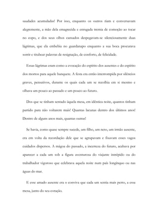 saudades acumuladas! Por isso, enquanto os outros riam e conversavam
alegremente, a mão dela emagrecida e enrugada tremia de comoção ao tocar
no copo, e dos seus olhos cansados despegavam-se silenciosamente duas
lágrimas, que ela embebia no guardanapo enquanto a sua boca procurava
sorrir e titubear palavras de resignação, de conforto, de felicidade.
Essas lágrimas eram como a evocação do espírito dos ausentes e do espírito
dos mortos para aquele banquete. A festa era então interrompida por silêncios
graves, pensativos, durante os quais cada um se recolhia em si mesmo e
olhava um pouco ao passado e um pouco ao futuro.
Dos que se tinham sentado àquela mesa, em idêntica noite, quantos tinham
partido para não voltarem mais! Quantas lacunas dentro dos últimos anos!
Dentro de alguns anos mais, quantas outras!
Se havia, como quase sempre sucede, um filho, um neto, um irmão ausente,
era em volta da recordação dele que se agrupavam e fixavam esses vagos
cuidados dispersos. A mágoa do passado, a incerteza do futuro, acabava por
aparecer a cada um sob a figura aventurosa do viajante intrépido ou do
trabalhador vigoroso que celebrava aquela noite num país longínquo ou nas
águas do mar.
E esse amado ausente era o conviva que cada um sentia mais perto, a essa
mesa, junto do seu coração.
 