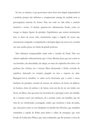 Só nós, as crianças, é que gozávamos nesta festa uma alegria imperturbável
e perfeita, porque não tínhamos a compreensão amarga da saudade nem as
preocupações incertas do futuro. Para nós tudo na vida tinha o carácter
imutável e eterno. O destino aparecia-nos ridentemente fixado, como no
musgo as alegres figuras do presépio. Supúnhamos que seriam eternamente
lisas as faces da nossa mãe, eternamente negro o bigode do nosso pai,
eternamente resignada e compadecida a decrépita figura da nossa avó, toucada
nas suas rendas pretas, no fundo da grande poltrona.
Não tínhamos compreendido ainda todo o sentido do Natal. Não nos
tinham explicado suficientemente que o louro Menino Jesus que nos sorria no
seu bercinho, tão descuidado, tão alegre, no meio do esplendor dos círios e do
perfume das violetas, era o mesmo Deus descarnado e lívido, coroado de
espinhos, alanceado no coração, pregado na cruz e exposto no altar.
Repugnar-nos-ia acreditar, se então no-lo dissessem, que o tenro e suave
bambino do presépio, cercado de amores, de cânticos, de festas, de dádivas,
de bonitos, cheio de carícias e de beijos, teria um dia de ser um mártir, um
herói, um Deus, mas que para isso haveriam de o perseguir como um rebelde,
de o torturar como um criminoso, de o justiçar como um bandido, que ele
teria de ser esbofeteado, azorragado, traído, que receberia o beijo de Judas,
que seria preso entre os seus discípulos no Jardim das Oliveiras, que mandaria
embainhar a espada de Pedro para beber o cálice da amargura, que seria
levado de Caifás para Pilatos, que seria condenado, que lhe poriam a coroa de
 