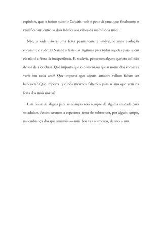 espinhos, que o fariam subir o Calvário sob o peso da cruz, que finalmente o
crucificariam entre os dois ladrões aos olhos da sua própria mãe.
Não, a vida não é uma festa permanente e imóvel, é uma evolução
constante e rude. O Natal é a festa das lágrimas para todos aqueles para quem
ele não é a festa da inexperiência. E, todavia, pensavam alguns que era útil não
deixar de a celebrar. Que importa que o número ou que o nome dos convivas
varie em cada ano? Que importa que alguns amados velhos faltem ao
banquete? Que importa que nós mesmos faltemos para o ano que vem na
festa dos mais novos?
Esta noite de alegria para as crianças será sempre de alguma saudade para
os adultos. Assim teremos a esperança terna de sobreviver, por algum tempo,
na lembrança dos que amamos — uma boa vez ao menos, de ano a ano.
 